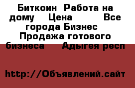 Биткоин! Работа на дому. › Цена ­ 100 - Все города Бизнес » Продажа готового бизнеса   . Адыгея респ.